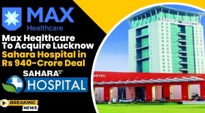 Max Healthcare Acquires Lucknow's Sahara Hospital in a Major Expansion Move
