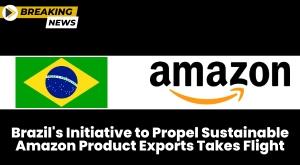 brazil-s-initiative-to-propel-sustainable-amazon-product-exports-takes-flight
