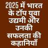 2025 में भारत के टॉप युवा उद्यमी और उनकी सफलता की कहानियाँ