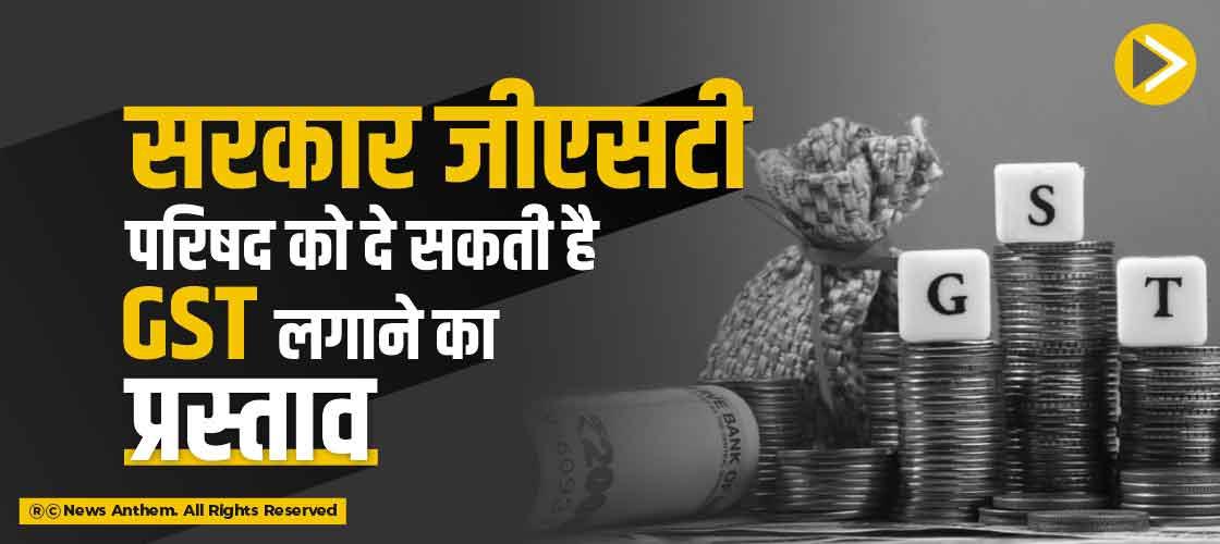 सरकार जीएसटी परिषद को दे सकती है GST लगाने का प्रस्ताव