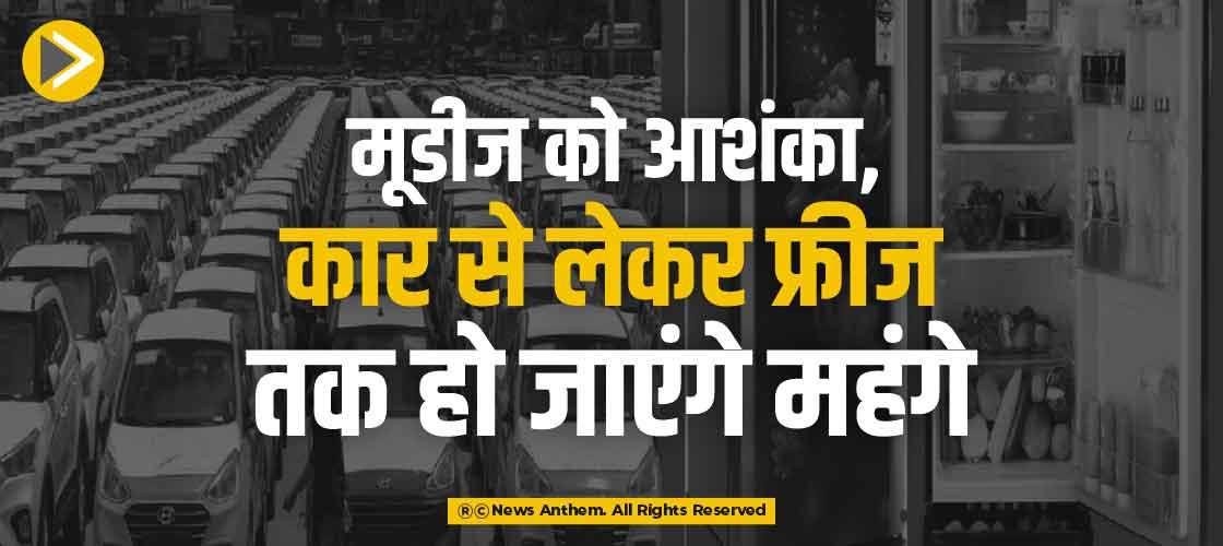 मूडीज को आशंका, कार से लेकर फ्रीज तक हो जाएंगे महंगे