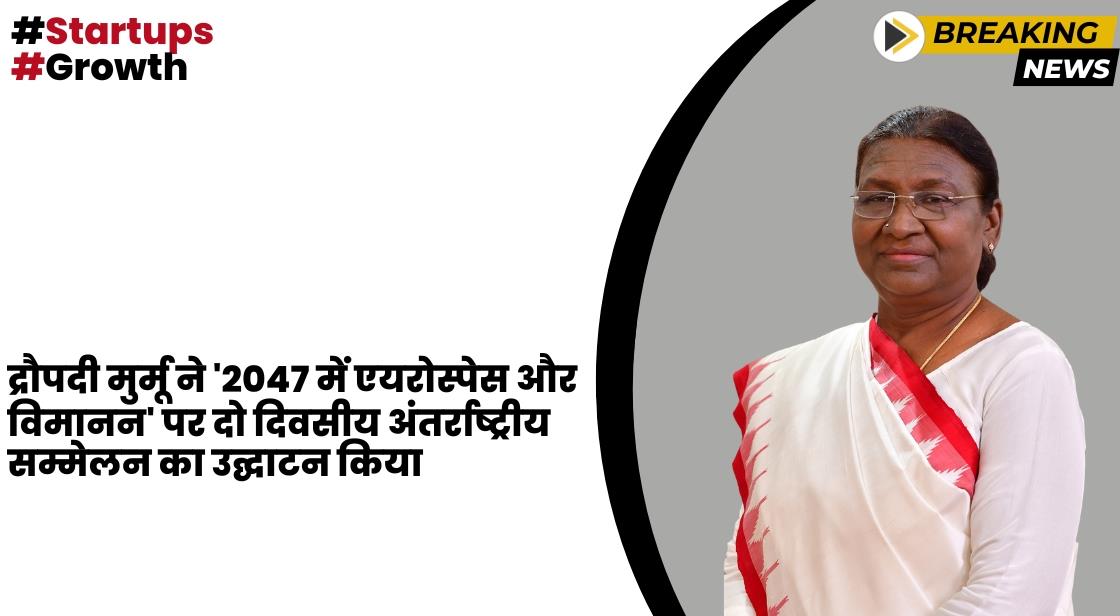 द्रौपदी मुर्मू ने नई दिल्ली में 2047 सम्मेलन में एयरोस्पेस और एविएशन का उद्घाटन किया