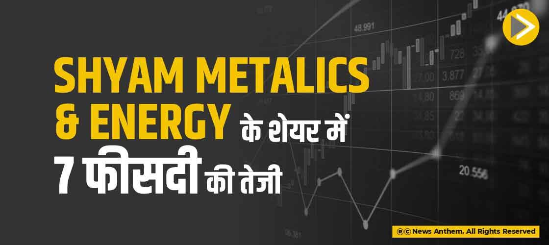Shyam Metalics and Energy के शेयर में 7 फीसदी की तेजी