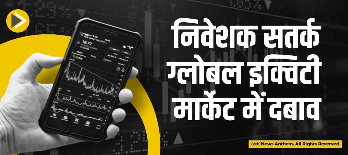 निवेशक सतर्क, ग्लोबल इक्विटी मार्केट में दबाव
