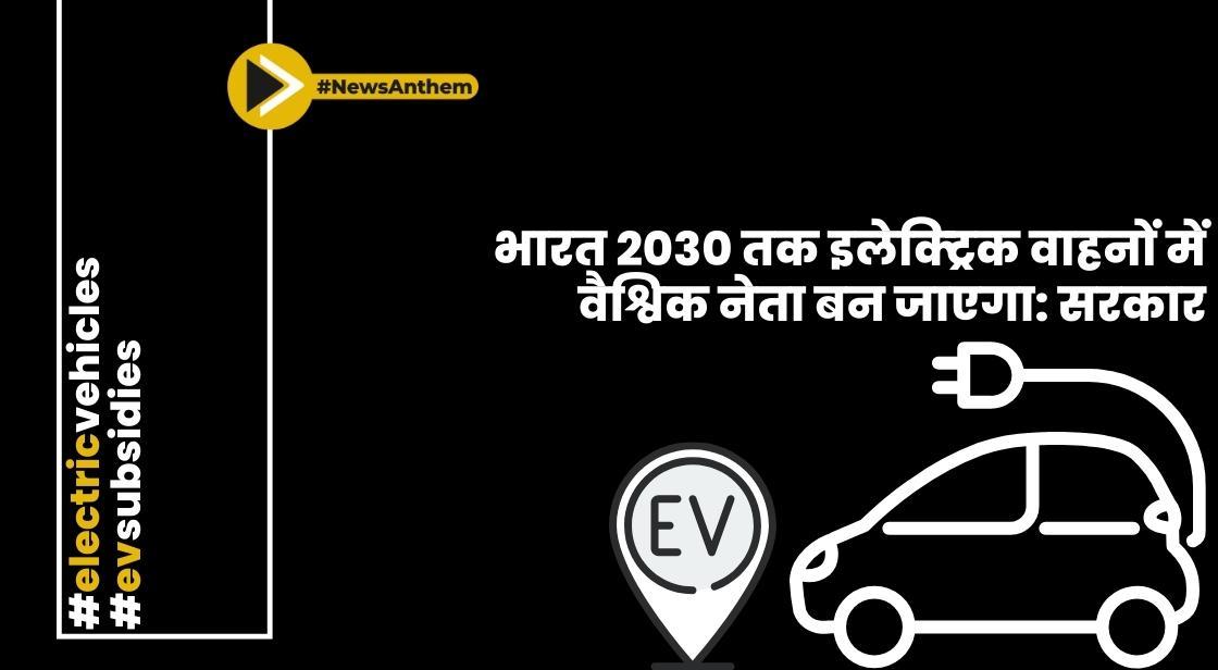भारत 2030 तक इलेक्ट्रिक वाहनों में वैश्विक नेता बन जाएगा: सरकार