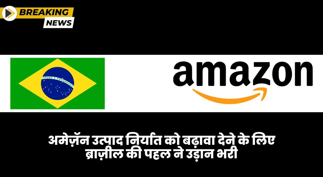 अमेज़ॅन उत्पाद निर्यात को बढ़ावा देने के लिए ब्राज़ील की पहल ने उड़ान भरी