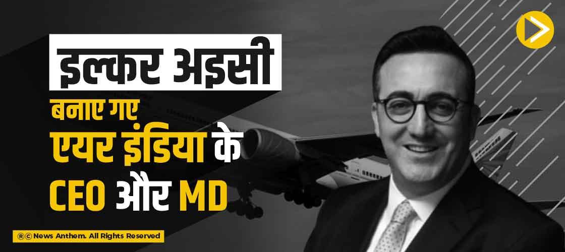 इल्कर अइसी बनाए गए एयर इंडिया के CEO और MD