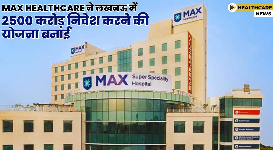 Max Healthcare ने लखनऊ में 2500 करोड़ का निवेश किया