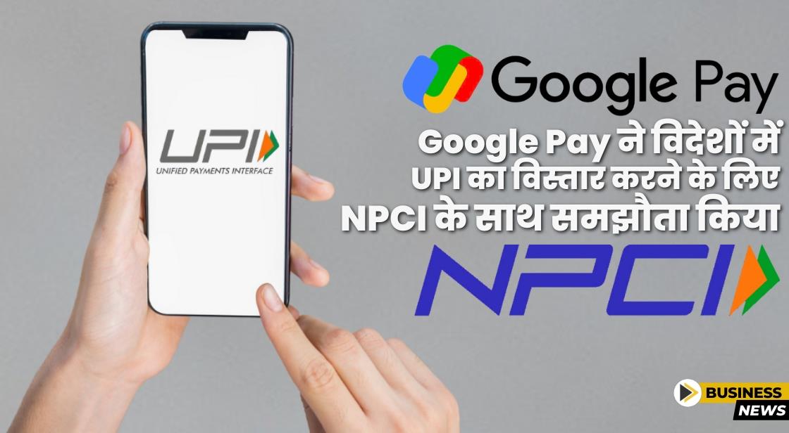 Google Pay ने भारत के बाहर UPI पेमेंट्स का विस्तार करने के लिए NPCI के साथ समझौता किया